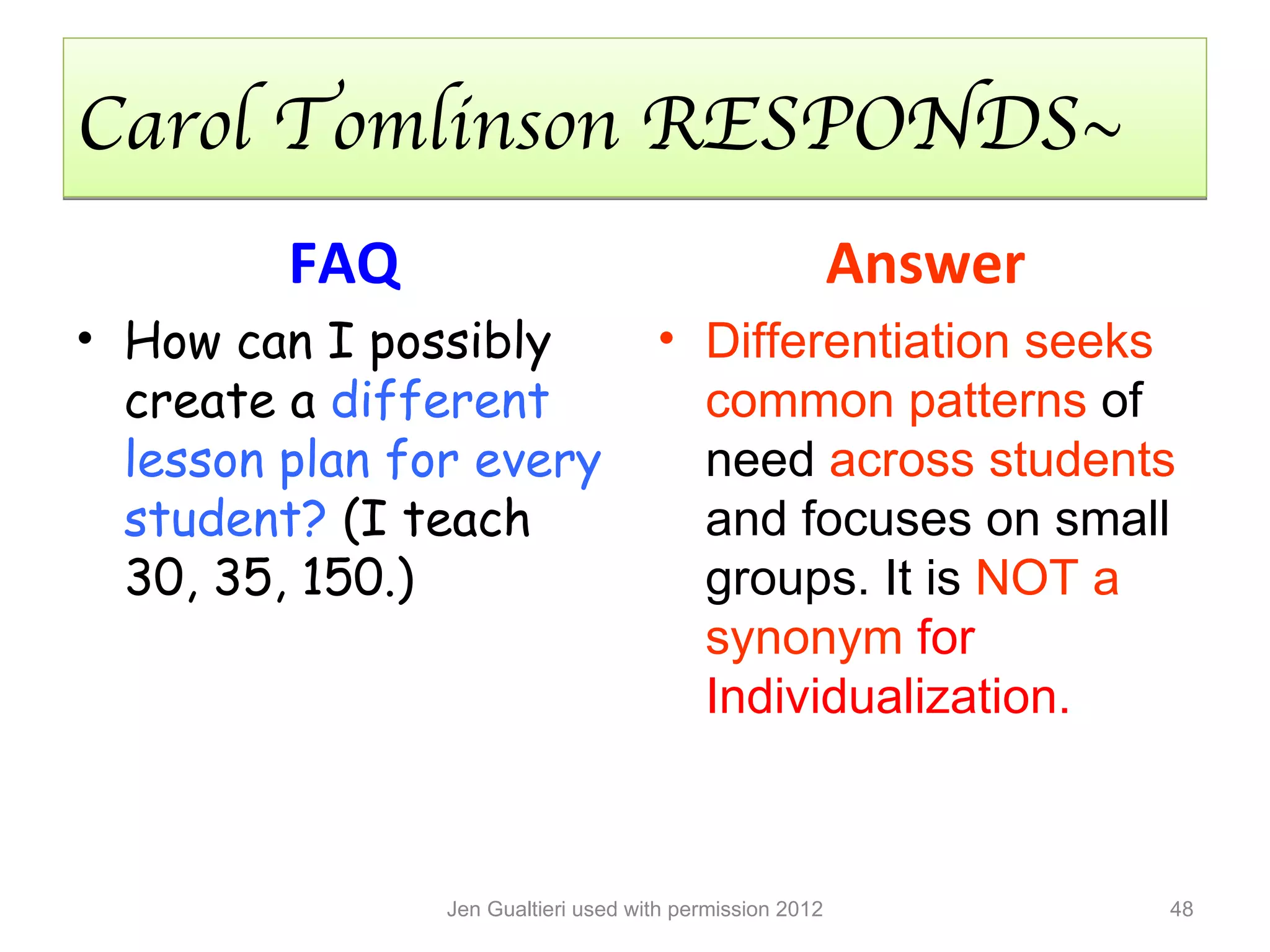 Carol Tomlinson RESPONDS~
         FAQ                                              Answer
• How can I possibly                 • Differentiation seeks
  create a different                   common patterns of
  lesson plan for every                need across students
  student? (I teach                    and focuses on small
  30, 35, 150.)                        groups. It is NOT a
                                       synonym for
                                       Individualization.



                Jen Gualtieri used with permission 2012            48
 