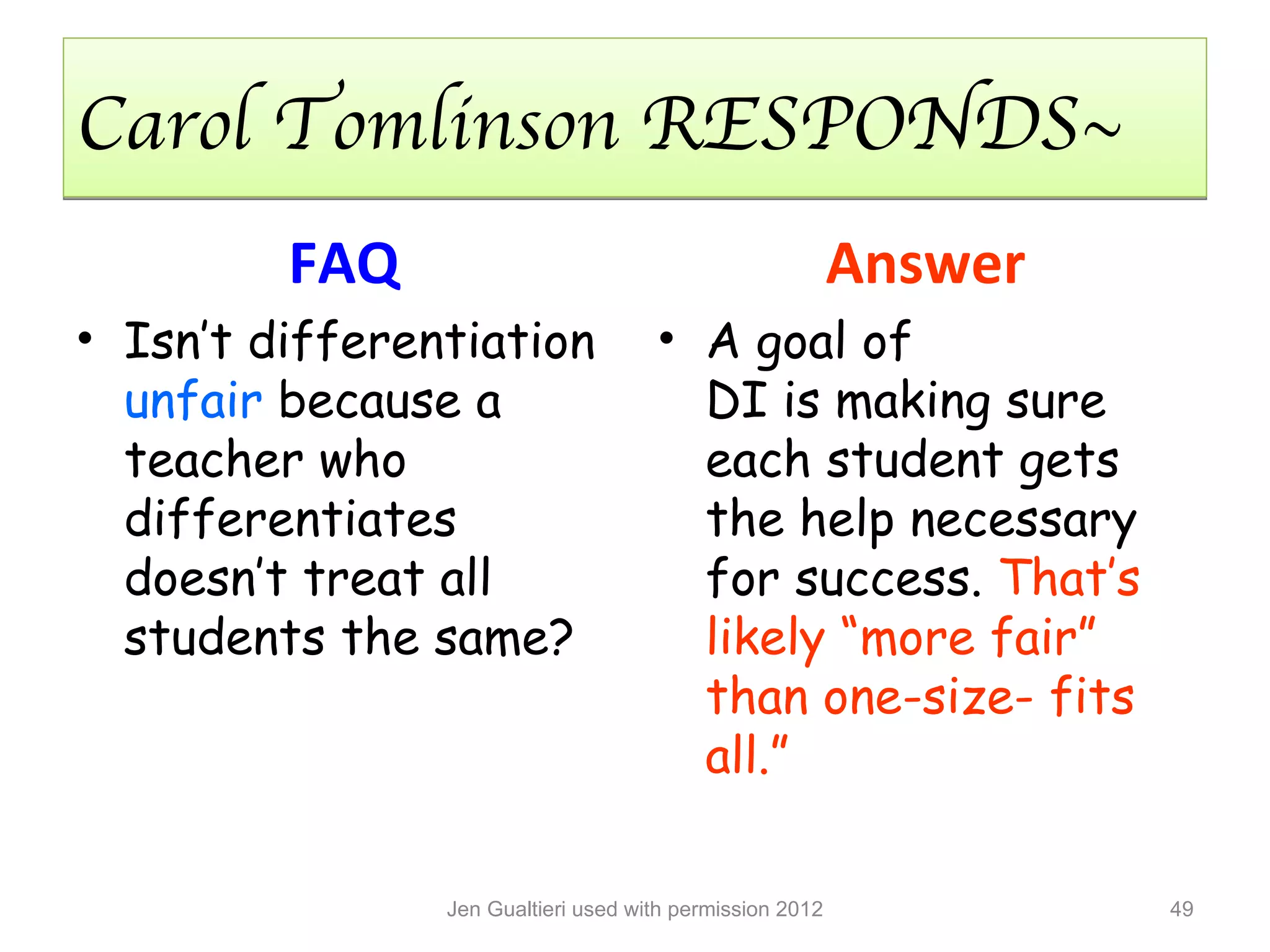 Carol Tomlinson RESPONDS~
         FAQ                                              Answer
• Isn’t differentiation              • A goal of
  unfair because a                     DI is making sure
  teacher who                          each student gets
  differentiates                       the help necessary
  doesn’t treat all                    for success. That’s
  students the same?                   likely “more fair”
                                       than one-size- fits
                                       all.”

                Jen Gualtieri used with permission 2012            49
 