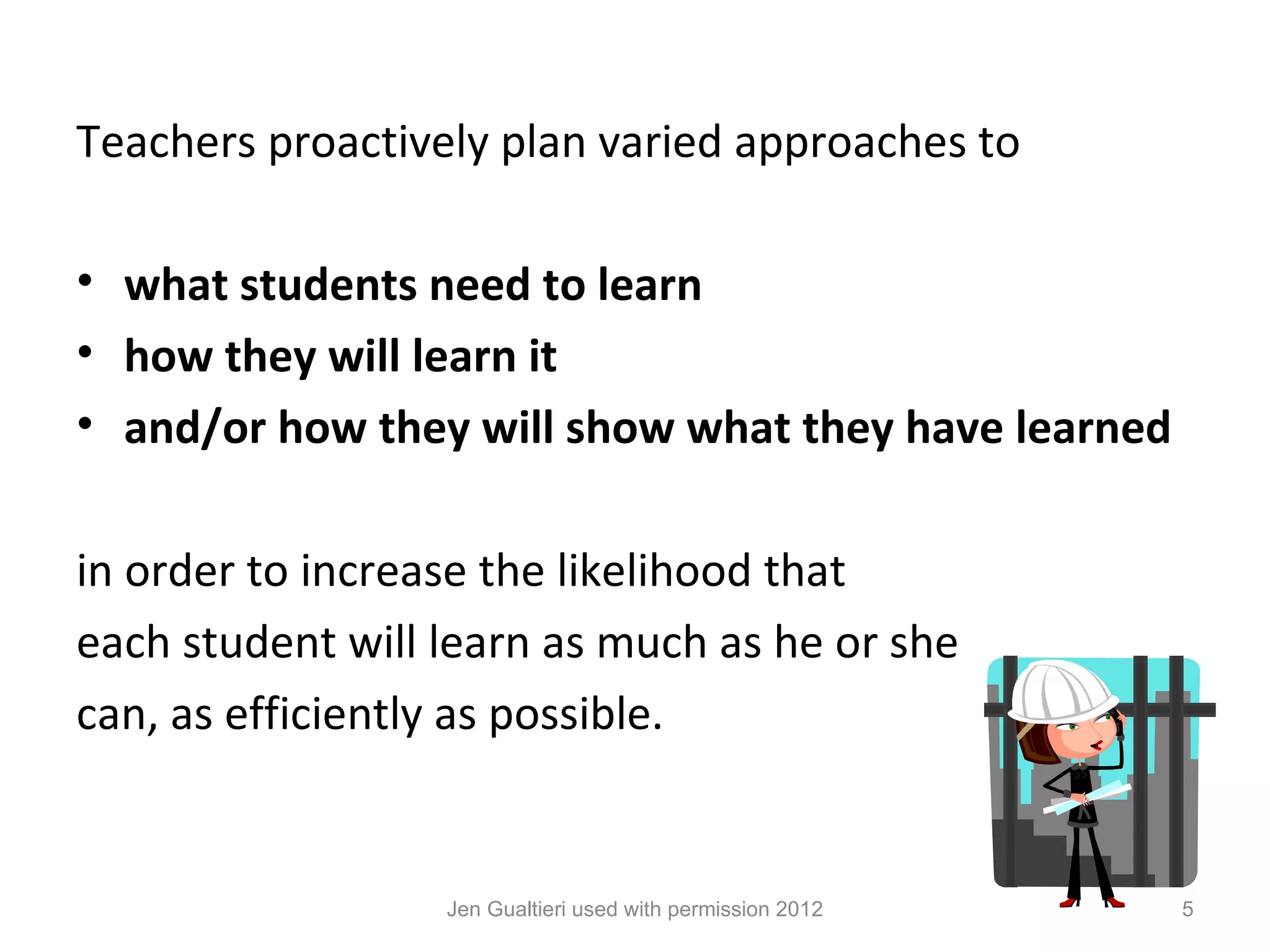 Teachers proactively plan varied approaches to

• what students need to learn
• how they will learn it
• and/or how they will show what they have learned

in order to increase the likelihood that
each student will learn as much as he or she
can, as efficiently as possible.


                  Jen Gualtieri used with permission 2012   5
 