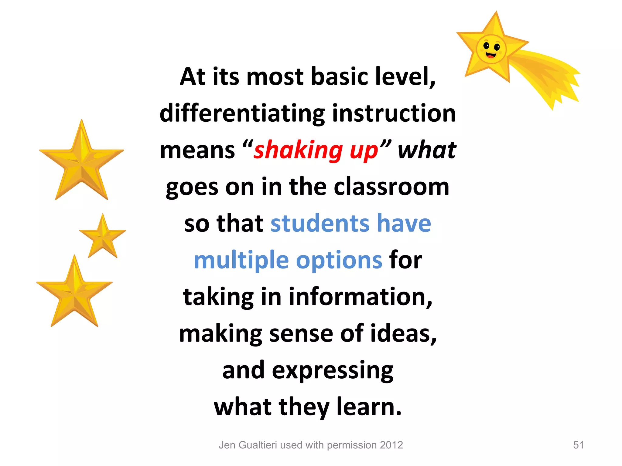 At its most basic level,
differentiating instruction
means “shaking up” what
goes on in the classroom
  so that students have
   multiple options for
  taking in information,
  making sense of ideas,
      and expressing
     what they learn.
     Jen Gualtieri used with permission 2012   51
 