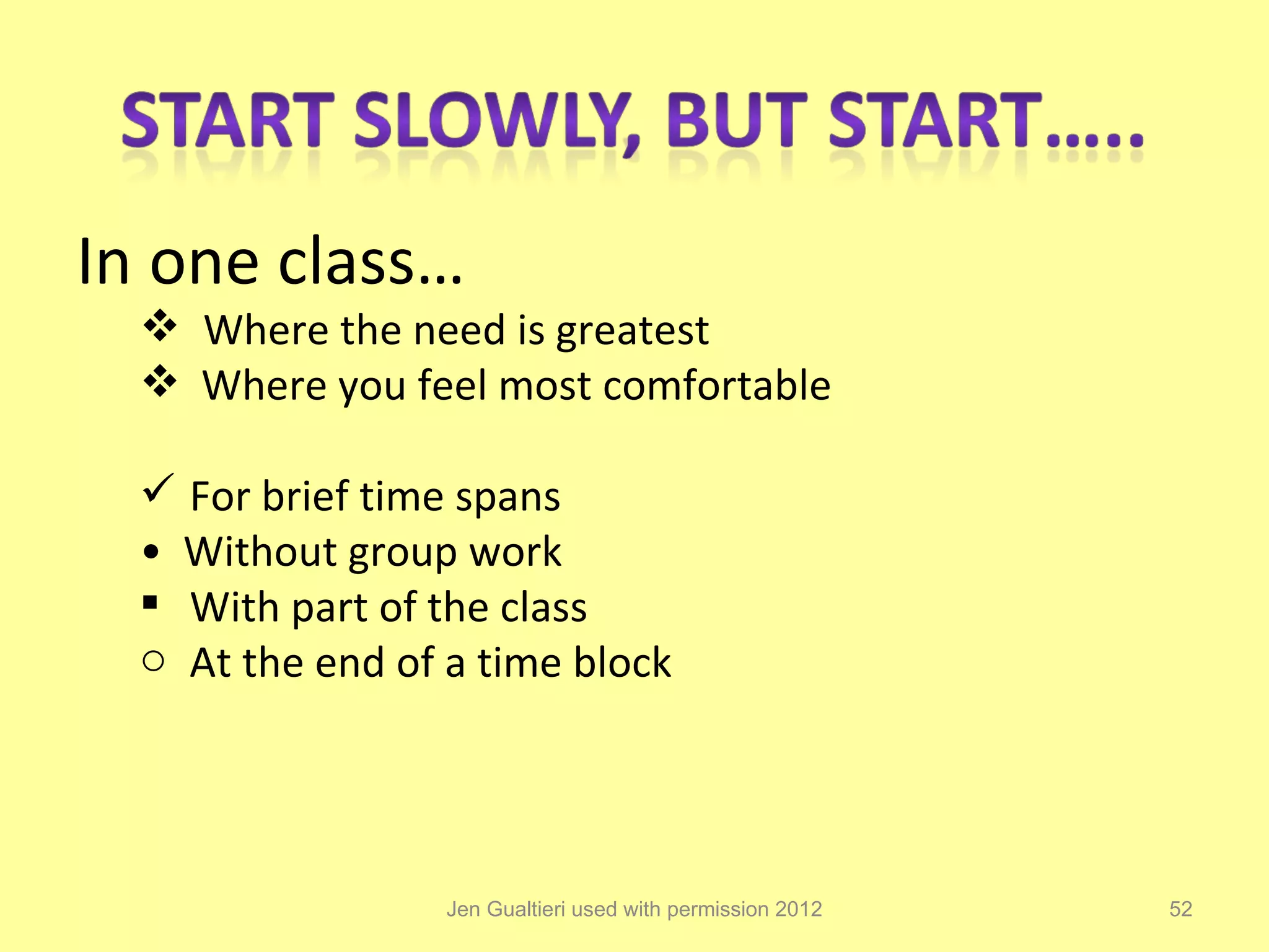 In one class…
   Where the need is greatest
   Where you feel most comfortable

   For brief time spans
  • Without group work
   With part of the class
  o At the end of a time block




                  Jen Gualtieri used with permission 2012   52
 