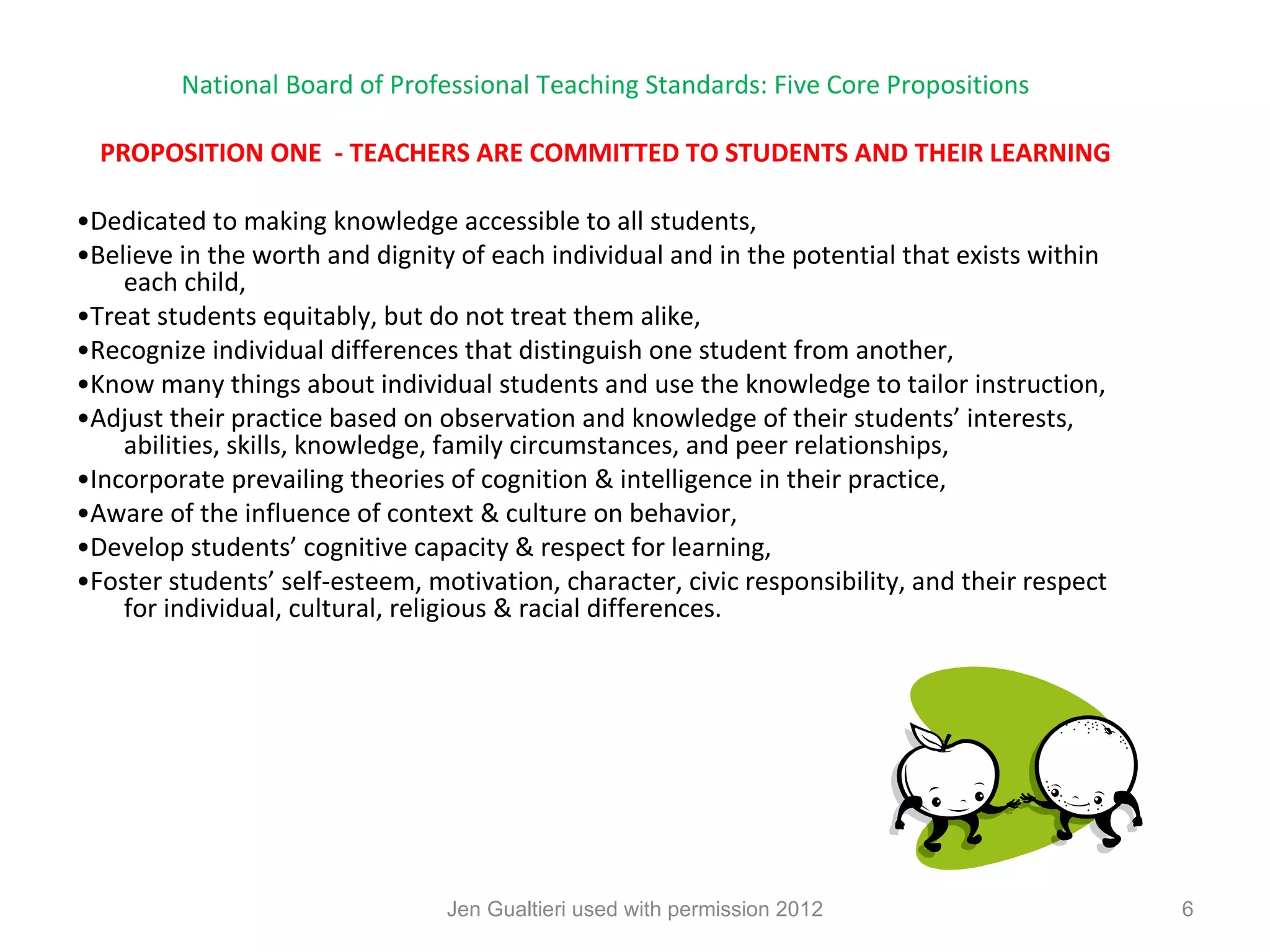 National Board of Professional Teaching Standards: Five Core Propositions

  PROPOSITION ONE - TEACHERS ARE COMMITTED TO STUDENTS AND THEIR LEARNING

•Dedicated to making knowledge accessible to all students,
•Believe in the worth and dignity of each individual and in the potential that exists within
    each child,
•Treat students equitably, but do not treat them alike,
•Recognize individual differences that distinguish one student from another,
•Know many things about individual students and use the knowledge to tailor instruction,
•Adjust their practice based on observation and knowledge of their students’ interests,
    abilities, skills, knowledge, family circumstances, and peer relationships,
•Incorporate prevailing theories of cognition & intelligence in their practice,
•Aware of the influence of context & culture on behavior,
•Develop students’ cognitive capacity & respect for learning,
•Foster students’ self-esteem, motivation, character, civic responsibility, and their respect
    for individual, cultural, religious & racial differences.




                                 Jen Gualtieri used with permission 2012                        6
 