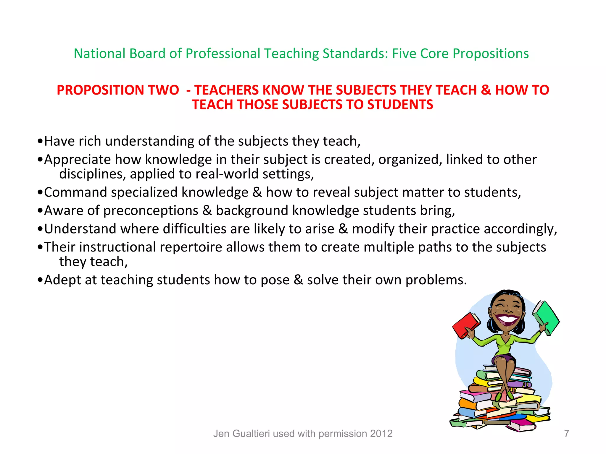 National Board of Professional Teaching Standards: Five Core Propositions

   PROPOSITION TWO - TEACHERS KNOW THE SUBJECTS THEY TEACH & HOW TO
                    TEACH THOSE SUBJECTS TO STUDENTS

•Have rich understanding of the subjects they teach,
•Appreciate how knowledge in their subject is created, organized, linked to other
   disciplines, applied to real-world settings,
•Command specialized knowledge & how to reveal subject matter to students,
•Aware of preconceptions & background knowledge students bring,
•Understand where difficulties are likely to arise & modify their practice accordingly,
•Their instructional repertoire allows them to create multiple paths to the subjects
   they teach,
•Adept at teaching students how to pose & solve their own problems.




                             Jen Gualtieri used with permission 2012                      7
 