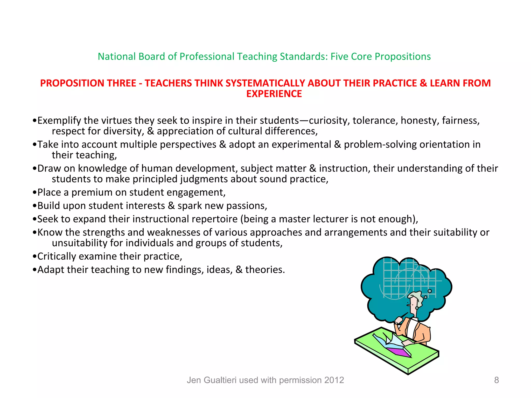 National Board of Professional Teaching Standards: Five Core Propositions

 PROPOSITION THREE - TEACHERS THINK SYSTEMATICALLY ABOUT THEIR PRACTICE & LEARN FROM
                                        EXPERIENCE

•Exemplify the virtues they seek to inspire in their students—curiosity, tolerance, honesty, fairness,
     respect for diversity, & appreciation of cultural differences,
•Take into account multiple perspectives & adopt an experimental & problem-solving orientation in
     their teaching,
•Draw on knowledge of human development, subject matter & instruction, their understanding of their
     students to make principled judgments about sound practice,
•Place a premium on student engagement,
•Build upon student interests & spark new passions,
•Seek to expand their instructional repertoire (being a master lecturer is not enough),
•Know the strengths and weaknesses of various approaches and arrangements and their suitability or
     unsuitability for individuals and groups of students,
•Critically examine their practice,
•Adapt their teaching to new findings, ideas, & theories.




                                 Jen Gualtieri used with permission 2012                             8
 