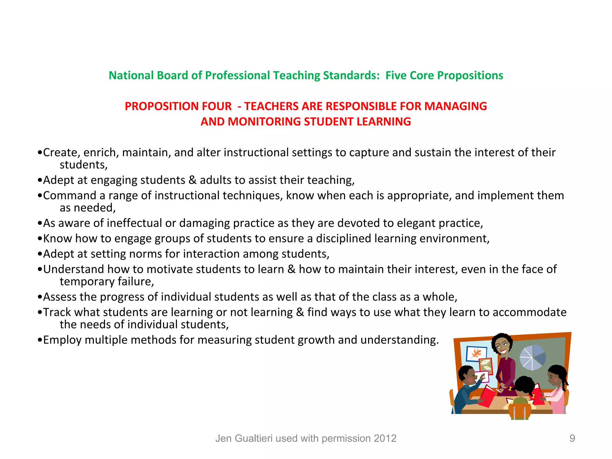 National Board of Professional Teaching Standards: Five Core Propositions

                 PROPOSITION FOUR - TEACHERS ARE RESPONSIBLE FOR MANAGING
                             AND MONITORING STUDENT LEARNING

•Create, enrich, maintain, and alter instructional settings to capture and sustain the interest of their
    students,
•Adept at engaging students & adults to assist their teaching,
•Command a range of instructional techniques, know when each is appropriate, and implement them
    as needed,
•As aware of ineffectual or damaging practice as they are devoted to elegant practice,
•Know how to engage groups of students to ensure a disciplined learning environment,
•Adept at setting norms for interaction among students,
•Understand how to motivate students to learn & how to maintain their interest, even in the face of
    temporary failure,
•Assess the progress of individual students as well as that of the class as a whole,
•Track what students are learning or not learning & find ways to use what they learn to accommodate
    the needs of individual students,
•Employ multiple methods for measuring student growth and understanding.




                                   Jen Gualtieri used with permission 2012                                 9
 