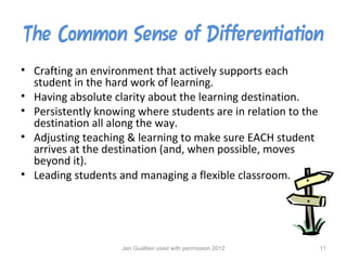 The Common Sense of Differentiation
• Crafting an environment that actively supports each
  student in the hard work of learning.
• Having absolute clarity about the learning destination.
• Persistently knowing where students are in relation to the
  destination all along the way.
• Adjusting teaching & learning to make sure EACH student
  arrives at the destination (and, when possible, moves
  beyond it).
• Leading students and managing a flexible classroom.




                    Jen Gualtieri used with permission 2012    11
 