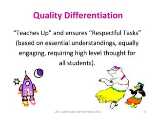 Quality Differentiation
“Teaches Up” and ensures “Respectful Tasks”
 (based on essential understandings, equally
  engaging, requiring high level thought for
                all students).




              Jen Gualtieri used with permission 2012   21
 