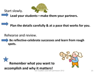 Start slowly.
     Lead your students—make them your partners.

     Plan the details carefully & at a pace that works for you.

Rehearse and review.
    Be reflective-celebrate successes and learn from rough
   spots.




   Remember what you want to
accomplish and whyJen Gualtieri used with permission 2012
                    it matters!
                                                                  23
 