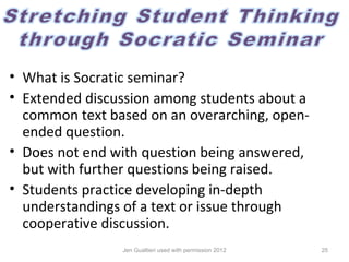 • What is Socratic seminar?
• Extended discussion among students about a
  common text based on an overarching, open-
  ended question.
• Does not end with question being answered,
  but with further questions being raised.
• Students practice developing in-depth
  understandings of a text or issue through
  cooperative discussion.
                Jen Gualtieri used with permission 2012   25
 