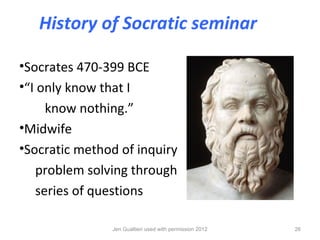 History of Socratic seminar

•Socrates 470-399 BCE
•“I only know that I
     know nothing.”
•Midwife
•Socratic method of inquiry
   problem solving through
   series of questions

               Jen Gualtieri used with permission 2012   26
 