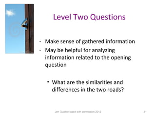 Level Two Questions

- Make sense of gathered information
- May be helpful for analyzing
  information related to the opening
  question

  • What are the similarities and
    differences in the two roads?


     Jen Gualtieri used with permission 2012   31
 