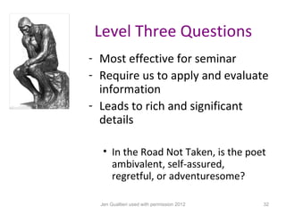 Level Three Questions
- Most effective for seminar
- Require us to apply and evaluate
  information
- Leads to rich and significant
  details

   • In the Road Not Taken, is the poet
     ambivalent, self-assured,
     regretful, or adventuresome?

  Jen Gualtieri used with permission 2012   32
 