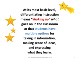 At its most basic level,
differentiating instruction
means “shaking up” what
goes on in the classroom
  so that students have
   multiple options for
  taking in information,
  making sense of ideas,
      and expressing
     what they learn.
     Jen Gualtieri used with permission 2012   4
 
