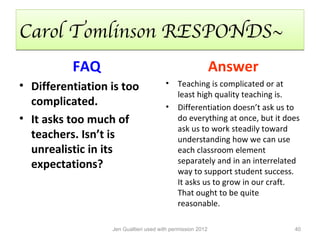 Carol Tomlinson RESPONDS~
          FAQ                                               Answer
• Differentiation is too               •    Teaching is complicated or at
                                            least high quality teaching is.
  complicated.                         •    Differentiation doesn’t ask us to
• It asks too much of                       do everything at once, but it does
                                            ask us to work steadily toward
  teachers. Isn’t is                        understanding how we can use
  unrealistic in its                        each classroom element
  expectations?                             separately and in an interrelated
                                            way to support student success.
                                            It asks us to grow in our craft.
                                            That ought to be quite
                                            reasonable.

                  Jen Gualtieri used with permission 2012                   40
 