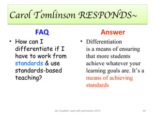 Carol Tomlinson RESPONDS~
         FAQ                                             Answer
• How can I                         • Differentiation
  differentiate if I                  is a means of ensuring
  have to work from                   that more students
  standards & use                     achieve whatever your
  standards-based                     learning goals are. It’s a
  teaching?                           means of achieving
                                      standards



               Jen Gualtieri used with permission 2012            44
 
