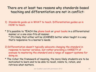 There are at least two reasons why standards-based
   teaching and differentiation are not in conflict:

1) Standards guide us in WHAT to teach. Differentiation guides us in
   HOW to teach.

* It’s possible to TEACH the phone book or great books in a differentiated
   manner or a one-size-fits-all manner.
   * It’s likely that either will be LEARNED better when taught in a way
   that’s responsive to a learner’s needs.

2) Differentiation doesn’t typically advocate changing the standard in
   response to learner variance, but rather providing a VARIETY of
   avenues to mastering the standard and a range of support systems for
   doing so.
* The richer the framework of meaning, the more likely students are to be
   motivated to learn and to be able to recall, relate to, retain, and
   retrieve what matters.
                         Jen Gualtieri used with permission 2012         45
 