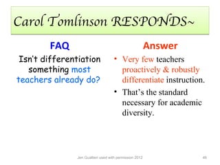 Carol Tomlinson RESPONDS~
        FAQ                                              Answer
 Isn’t differentiation              • Very few teachers
   something most                     proactively & robustly
teachers already do?                  differentiate instruction.
                                    • That’s the standard
                                      necessary for academic
                                      diversity.




               Jen Gualtieri used with permission 2012            46
 