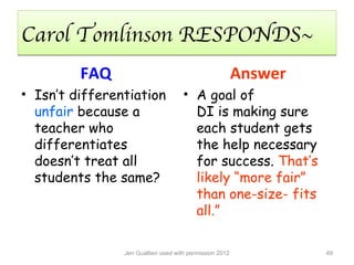Carol Tomlinson RESPONDS~
         FAQ                                              Answer
• Isn’t differentiation              • A goal of
  unfair because a                     DI is making sure
  teacher who                          each student gets
  differentiates                       the help necessary
  doesn’t treat all                    for success. That’s
  students the same?                   likely “more fair”
                                       than one-size- fits
                                       all.”

                Jen Gualtieri used with permission 2012            49
 