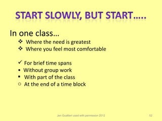 In one class…
   Where the need is greatest
   Where you feel most comfortable

   For brief time spans
  • Without group work
   With part of the class
  o At the end of a time block




                  Jen Gualtieri used with permission 2012   52
 