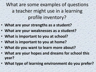 What are some examples of questions
     a teacher might use in a learning
             profile inventory?
• What are your strengths as a student?
• What are your weaknesses as a student?
• What is important to you at school?
• What is important to you at home?
• What do you want to learn more about?
• What are your hopes and dreams for school this
  year?
• What type of learning environment do you prefer?
 