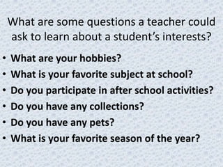 What are some questions a teacher could
    ask to learn about a student’s interests?
•   What are your hobbies?
•   What is your favorite subject at school?
•   Do you participate in after school activities?
•   Do you have any collections?
•   Do you have any pets?
•   What is your favorite season of the year?
 