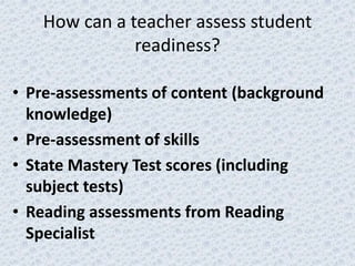 How can a teacher assess student
              readiness?

• Pre-assessments of content (background
  knowledge)
• Pre-assessment of skills
• State Mastery Test scores (including
  subject tests)
• Reading assessments from Reading
  Specialist
 