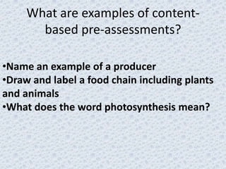 What are examples of content-
       based pre-assessments?

•Name an example of a producer
•Draw and label a food chain including plants
and animals
•What does the word photosynthesis mean?
 