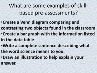 What are some examples of skill-
      based pre-assessments?
•Create a Venn diagram comparing and
contrasting two objects found in the classroom
•Create a bar graph with the information listed
in the data table
•Write a complete sentence describing what
the word science means to you.
•Draw an illustration to help explain your
answer.
 