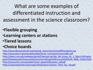 What are some examples of
    differentiated instruction and
assessment in the science classroom?
•Flexible grouping
•Learning centers or stations
•Tiered lessons
•Choice boards
•http://www.k8accesscenter.org/training_resources/sciencedifferentation.asp
•http://www.doe.in.gov/exceptional/gt/tiered_curriculum/science/6SL.pdf
•http://elearn.une.edu/webapps/portal/frameset.jsp?tab_tab_group_id=_2_1&url=%2Fweba
pps%2Fblackboard%2Fexecute%2Flauncher%3Ftype%3DCourse%26id%3D_9608_1%26url%3D
•http://www.e2c2.com/uploads/Tiered_Jigsaw%20centers_pdf.pdf
•http://www.pealcenter.org/images/Hendrickson.Science_Think_Tac_Toe.pdf
 
