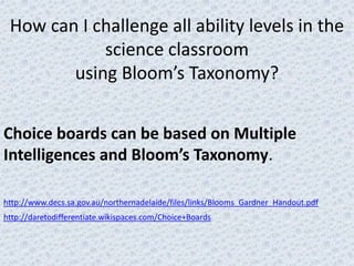 How can I challenge all ability levels in the
            science classroom
        using Bloom’s Taxonomy?


Choice boards can be based on Multiple
Intelligences and Bloom’s Taxonomy.

http://www.decs.sa.gov.au/northernadelaide/files/links/Blooms_Gardner_Handout.pdf
http://daretodifferentiate.wikispaces.com/Choice+Boards
 