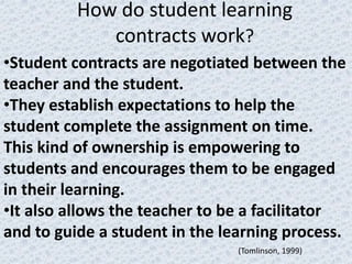 How do student learning
             contracts work?
•Student contracts are negotiated between the
teacher and the student.
•They establish expectations to help the
student complete the assignment on time.
This kind of ownership is empowering to
students and encourages them to be engaged
in their learning.
•It also allows the teacher to be a facilitator
and to guide a student in the learning process.
                                (Tomlinson, 1999)
 