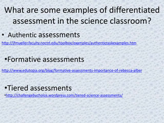 What are some examples of differentiated
  assessment in the science classroom?
• Authentic assessments
http://jfmueller.faculty.noctrl.edu/toolbox/examples/authentictaskexamples.htm



 •Formative assessments
http://www.edutopia.org/blog/formative-assessments-importance-of-rebecca-alber



 •Tiered assessments
 •http://challengebychoice.wordpress.com/tiered-science-assessments/
 