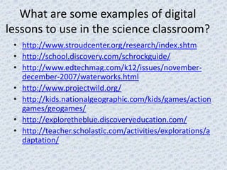What are some examples of digital
lessons to use in the science classroom?
 • http://www.stroudcenter.org/research/index.shtm
 • http://school.discovery.com/schrockguide/
 • http://www.edtechmag.com/k12/issues/november-
   december-2007/waterworks.html
 • http://www.projectwild.org/
 • http://kids.nationalgeographic.com/kids/games/action
   games/geogames/
 • http://exploretheblue.discoveryeducation.com/
 • http://teacher.scholastic.com/activities/explorations/a
   daptation/
 