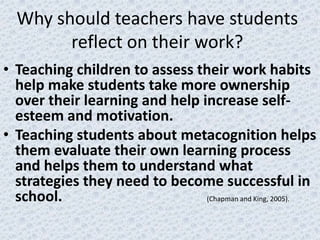 Why should teachers have students
        reflect on their work?
• Teaching children to assess their work habits
  help make students take more ownership
  over their learning and help increase self-
  esteem and motivation.
• Teaching students about metacognition helps
  them evaluate their own learning process
  and helps them to understand what
  strategies they need to become successful in
  school.                       (Chapman and King, 2005).
 