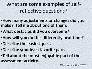 What are some examples of self-
       reflective questions?
•How many adjustments or changes did you
make? Tell me about one of them.
•What obstacles did you overcome?
•How will you do this differently next time?
•Describe the easiest part.
•Describe your least favorite part.
•Tell about the most enjoyable part of the
assessment activity.
                               (Chapman and King, 2005)
 