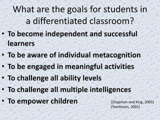 What are the goals for students in
      a differentiated classroom?
• To become independent and successful
  learners
• To be aware of individual metacognition
• To be engaged in meaningful activities
• To challenge all ability levels
• To challenge all multiple intelligences
• To empower children               (Chapman and King, 2005)
                                           (Tomlinson, 2001)
 