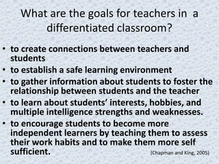 What are the goals for teachers in a
         differentiated classroom?
• to create connections between teachers and
  students
• to establish a safe learning environment
• to gather information about students to foster the
  relationship between students and the teacher
• to learn about students’ interests, hobbies, and
  multiple intelligence strengths and weaknesses.
• to encourage students to become more
  independent learners by teaching them to assess
  their work habits and to make them more self
  sufficient.                         (Chapman and King, 2005)
 