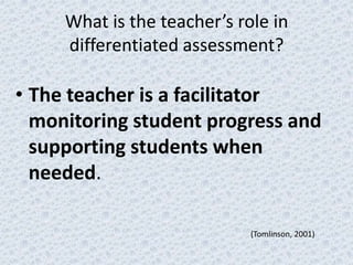 What is the teacher’s role in
     differentiated assessment?

• The teacher is a facilitator
  monitoring student progress and
  supporting students when
  needed.

                             (Tomlinson, 2001)
 