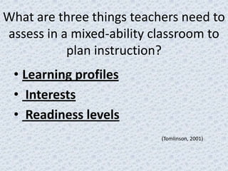 What are three things teachers need to
assess in a mixed-ability classroom to
           plan instruction?
 • Learning profiles
 • Interests
 • Readiness levels
                           (Tomlinson, 2001)
 