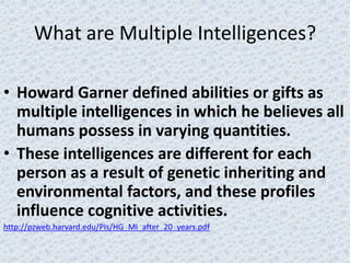 What are Multiple Intelligences?

• Howard Garner defined abilities or gifts as
  multiple intelligences in which he believes all
  humans possess in varying quantities.
• These intelligences are different for each
  person as a result of genetic inheriting and
  environmental factors, and these profiles
  influence cognitive activities.
http://pzweb.harvard.edu/PIs/HG_MI_after_20_years.pdf
 