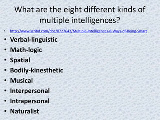 What are the eight different kinds of
            multiple intelligences?
•   http://www.scribd.com/doc/8727642/Multiple-Intelligences-8-Ways-of-Being-Smart

•   Verbal-linguistic
•   Math-logic
•   Spatial
•   Bodily-kinesthetic
•   Musical
•   Interpersonal
•   Intrapersonal
•   Naturalist
 