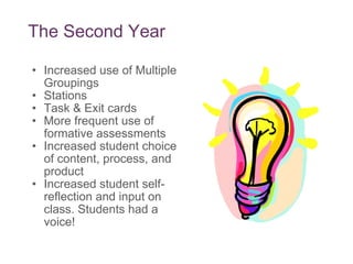 The Second Year Increased use of Multiple Groupings  Stations Task & Exit cards More frequent use of formative assessments Increased student choice of content, process, and product Increased student self-reflection and input on class. Students had a voice! 
