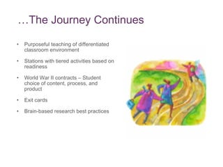 … The Journey Continues Purposeful teaching of differentiated classroom environment Stations with tiered activities based on readiness World War II contracts – Student choice of content, process, and product Exit cards Brain-based research best practices 
