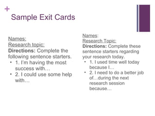 Sample Exit Cards Names: Research topic: Directions:  Complete the following sentence starters. 1. I’m having the most success with… 2. I could use some help with… Names : Research Topic: Directions:  Complete these sentence starters regarding your research today. 1. I used time well today because I… 2. I need to do a better job of…during the next research session because… 