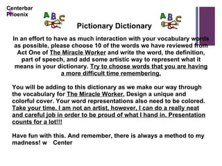 In an effort to have as much interaction with your vocabulary words as possible, please choose 10 of the words we have reviewed from Act One of  The Miracle Worker  and write the word, the definition, part of speech, and add some artistic way to represent what it means in your dictionary.  Try to choose words that you are having a more difficult time remembering. You will be adding to this dictionary as we make our way through the vocabulary for  The Miracle Worker.  Design a unique and colorful cover. Your word representations also need to be colored.  Take your time. I am not an artist, however, I can do a really neat and careful job in order to be proud of what I hand in. Presentation counts for a lot!!! Have fun with this. And remember, there is always a method to my madness!  Center Centerbar Phoenix Pictionary Dictionary 