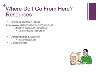 Where Do I Go From Here? Resources Online discussion forum: http://www.k8accesscenter.org/discuss Effective classroom strategies Differentiated instruction Differentiation Listservs: [email_address] Collaboration 