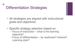Differentiation Strategies All strategies are aligned with instructional goals and objectives. Specific strategy selection based on  Focus of instruction – what is the learning objective? Focus of differentiation – by readiness? Interest? Learning style?  