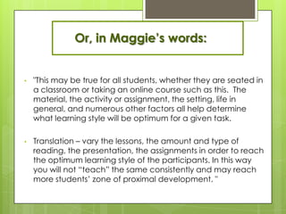 Or, in Maggie’s words:


•   "This may be true for all students, whether they are seated in
    a classroom or taking an online course such as this. The
    material, the activity or assignment, the setting, life in
    general, and numerous other factors all help determine
    what learning style will be optimum for a given task.

•   Translation – vary the lessons, the amount and type of
    reading, the presentation, the assignments in order to reach
    the optimum learning style of the participants. In this way
    you will not ―teach‖ the same consistently and may reach
    more students’ zone of proximal development. "
 