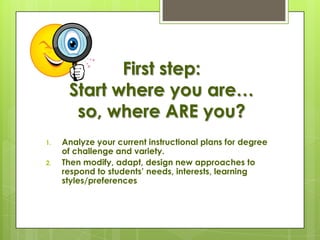 First step:
      Start where you are…
       so, where ARE you?
1.   Analyze your current instructional plans for degree
     of challenge and variety.
2.   Then modify, adapt, design new approaches to
     respond to students’ needs, interests, learning
     styles/preferences
 