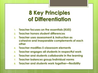 8 Key Principles
           of Differentiation
1.   Teacher focuses on the essentials (KUD)
2.   Teacher honors student differences
3.   Teacher uses assessment & instruction as
     cohesive and inseparable complements of each
     other
4.   Teacher modifies 5 classroom elements
5.   Teacher engages all students in respectful work
6.   Teacher and students collaborate in the learning
7.   Teacher balances group/individual norms
8.   Teacher and students work together—flexibility
 